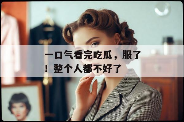 一口气看完吃瓜，服了！整个人都不好了