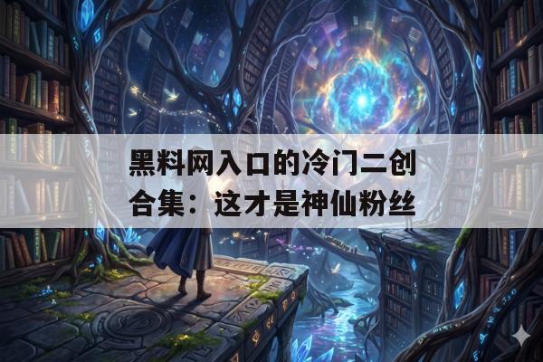 黑料网入口的冷门二创合集：这才是神仙粉丝