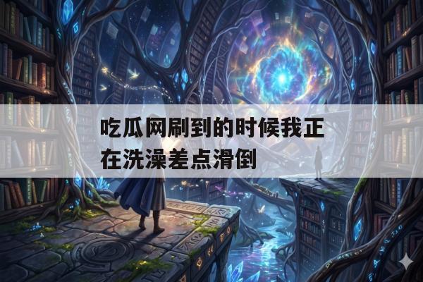 吃瓜网刷到的时候我正在洗澡差点滑倒