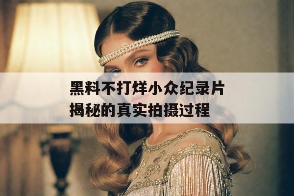 黑料不打烊小众纪录片揭秘的真实拍摄过程