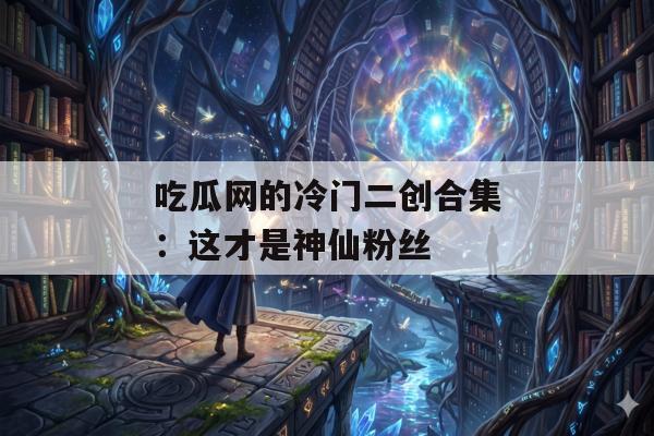 吃瓜网的冷门二创合集：这才是神仙粉丝