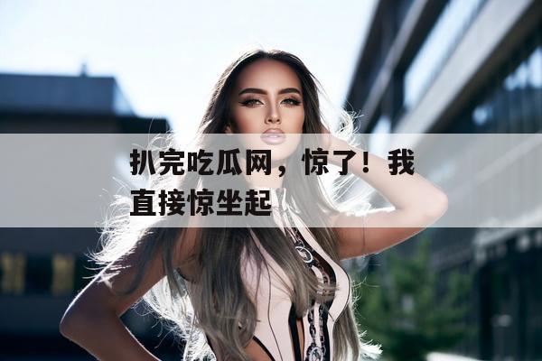 扒完吃瓜网，惊了！我直接惊坐起