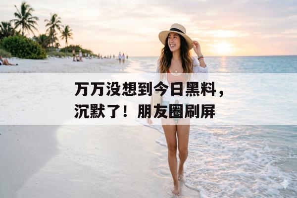 万万没想到今日黑料，沉默了！朋友圈刷屏